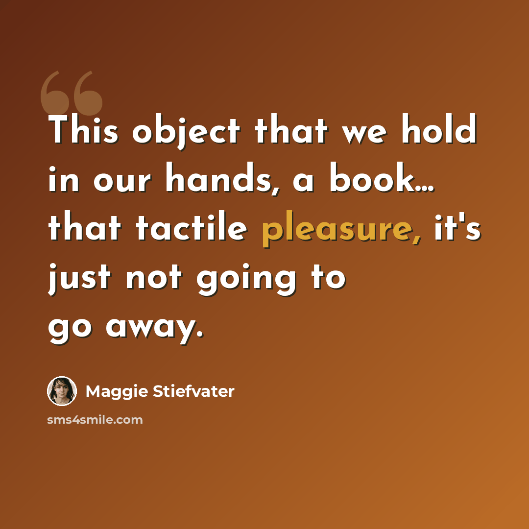 “This object that we hold in our hands, a book... that tactile pleasure, it's just not going to go away.” quote by Maggie Stiefvater