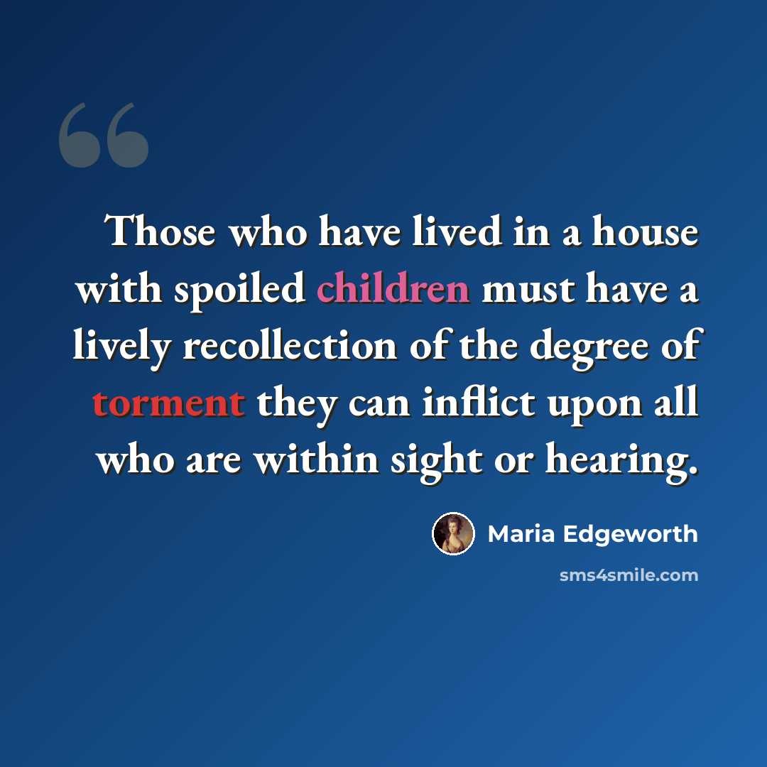 “Those who have lived in a house with spoiled children must have a lively recollection of the degree of torment they can inflict upon all who are within sight or hearing.” quote by Maria Edgeworth