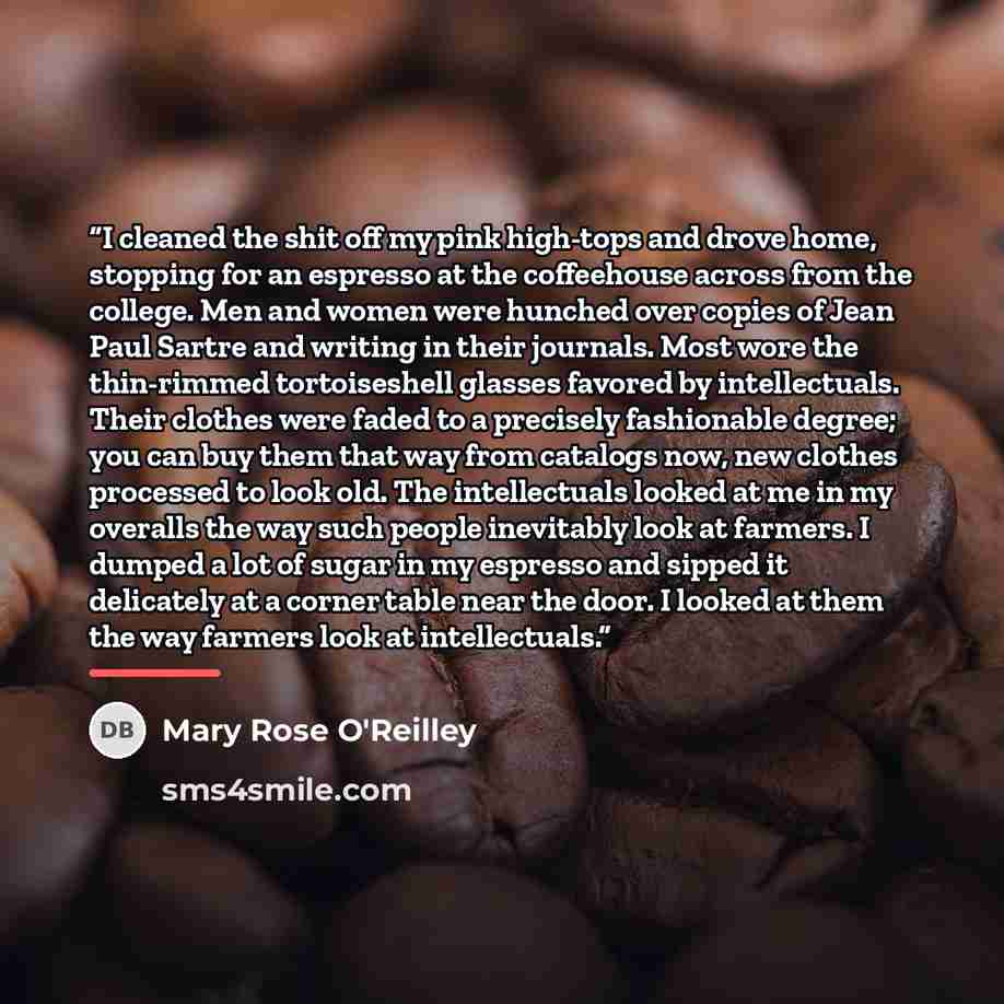“I cleaned the shit off my pink high-tops and drove home, stopping for an espresso at the coffeehouse across from the college. Men and women were hunched over copies of Jean Paul Sartre and writing in their journals. Most wore the thin-rimmed tortoiseshell glasses favored by intellectuals. Their…” quote by Mary Rose O'Reilley