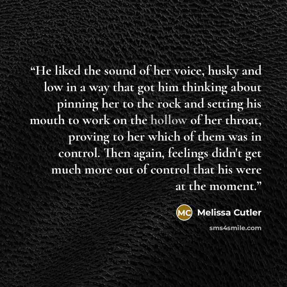 “He liked the sound of her voice, husky and low in a way that got him thinking about pinning her to the rock and setting his mouth to work on the hollow of her throat, proving to her which of them was in control. Then again, feelings didn't get much more out of control that his were at the moment.” quote by Melissa Cutler