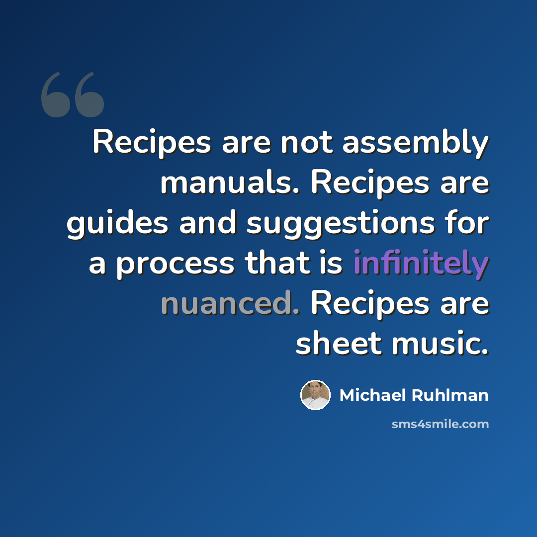 “Recipes are not assembly manuals. Recipes are guides and suggestions for a process that is infinitely nuanced. Recipes are sheet music.” quote by Michael Ruhlman