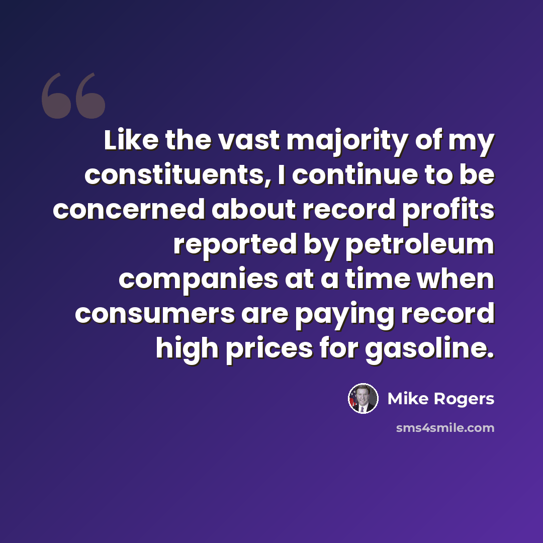 “Like the vast majority of my constituents, I continue to be concerned about record profits reported by petroleum companies at a time when consumers are paying record high prices for gasoline.” quote by Mike Rogers
