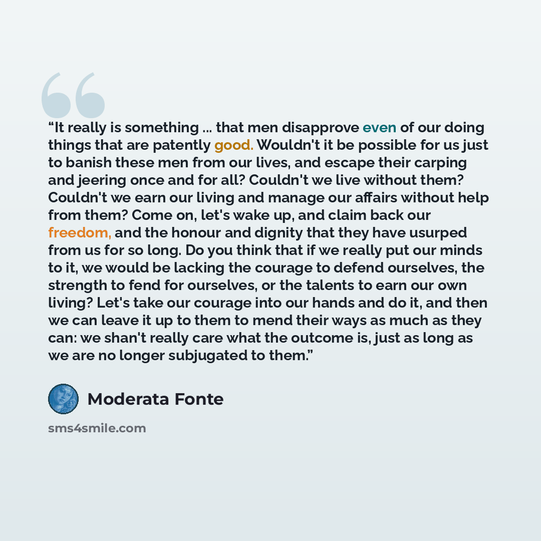 “It really is something ... that men disapprove even of our doing things that are patently good. Wouldn't it be possible for us just to banish these men from our lives, and escape their carping and jeering once and for all? Couldn't we live without them? Couldn't we earn our living and manage our…” quote by Moderata Fonte