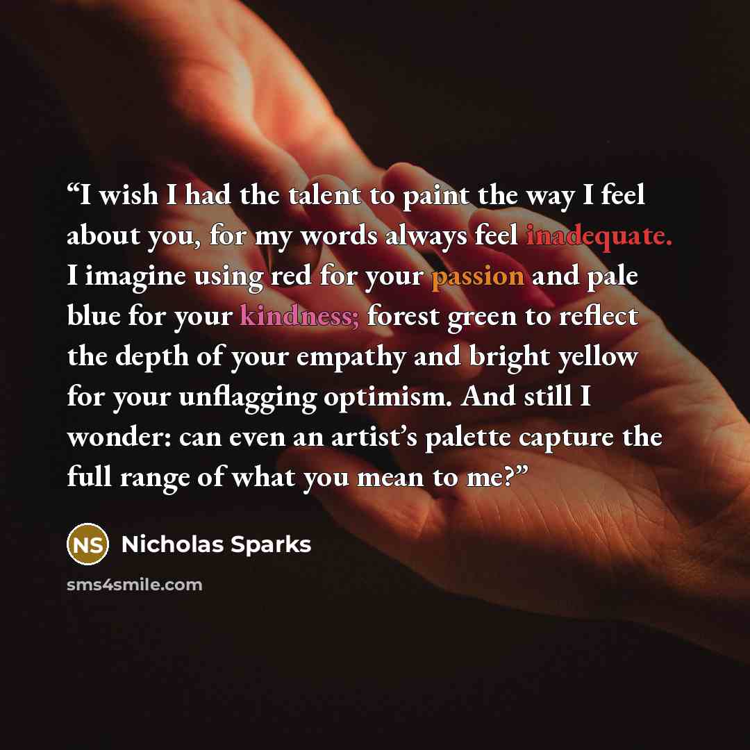 “I wish I had the talent to paint the way I feel about you, for my words always feel inadequate. I imagine using red for your passion and pale blue for your kindness; forest green to reflect the depth of your empathy and bright yellow for your unflagging optimism. And still I wonder: can even an…” quote by Nicholas Sparks