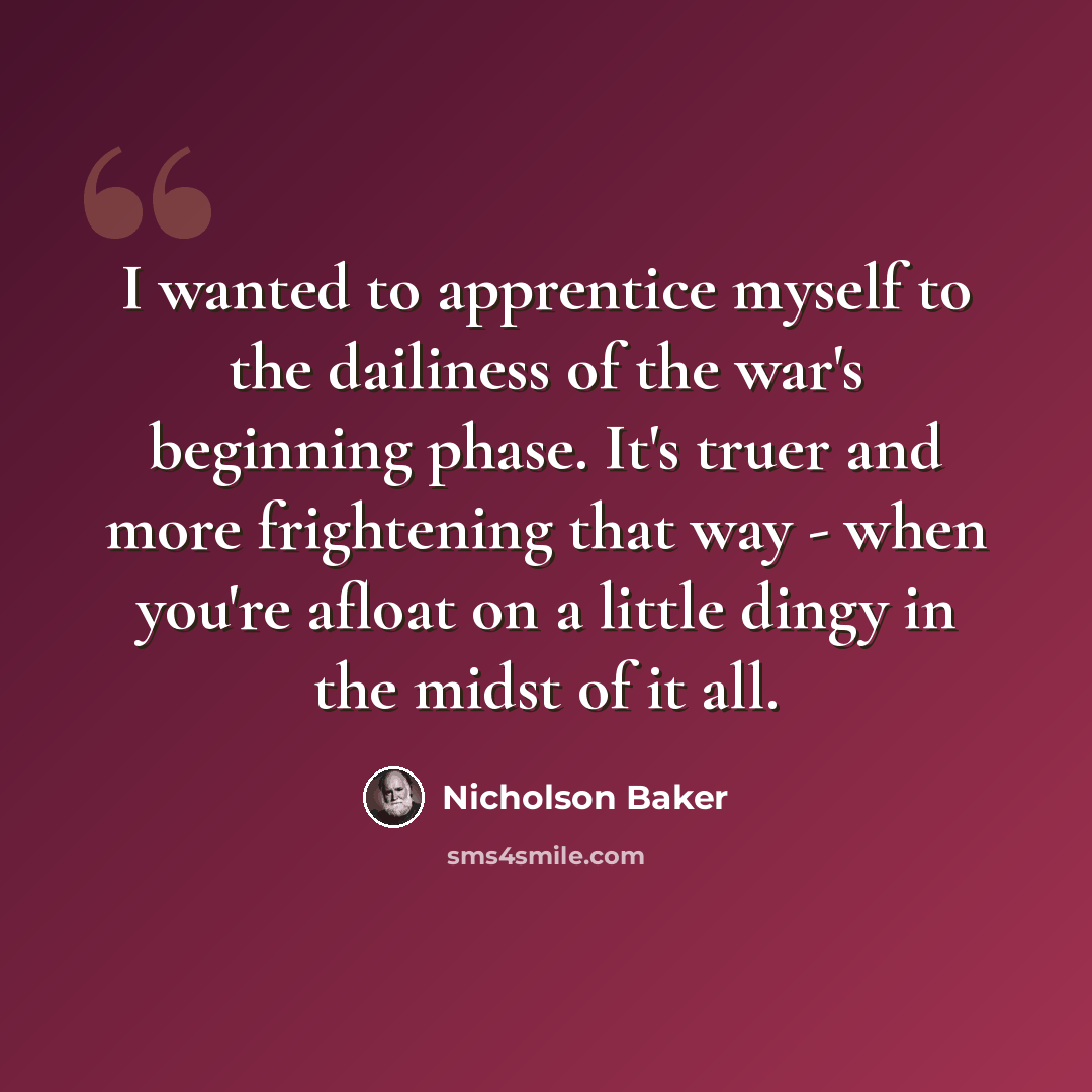 “I wanted to apprentice myself to the dailiness of the war's beginning phase. It's truer and more frightening that way - when you're afloat on a little dingy in the midst of it all.” quote by Nicholson Baker