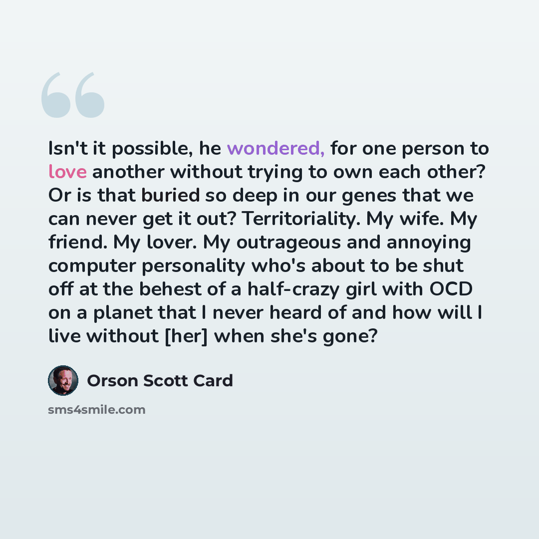 “Isn't it possible, he wondered, for one person to love another without trying to own each other? Or is that buried so deep in our genes that we can never get it out? Territoriality. My wife. My friend. My lover. My outrageous and annoying computer personality who's about to be shut off at the…” quote by Orson Scott Card