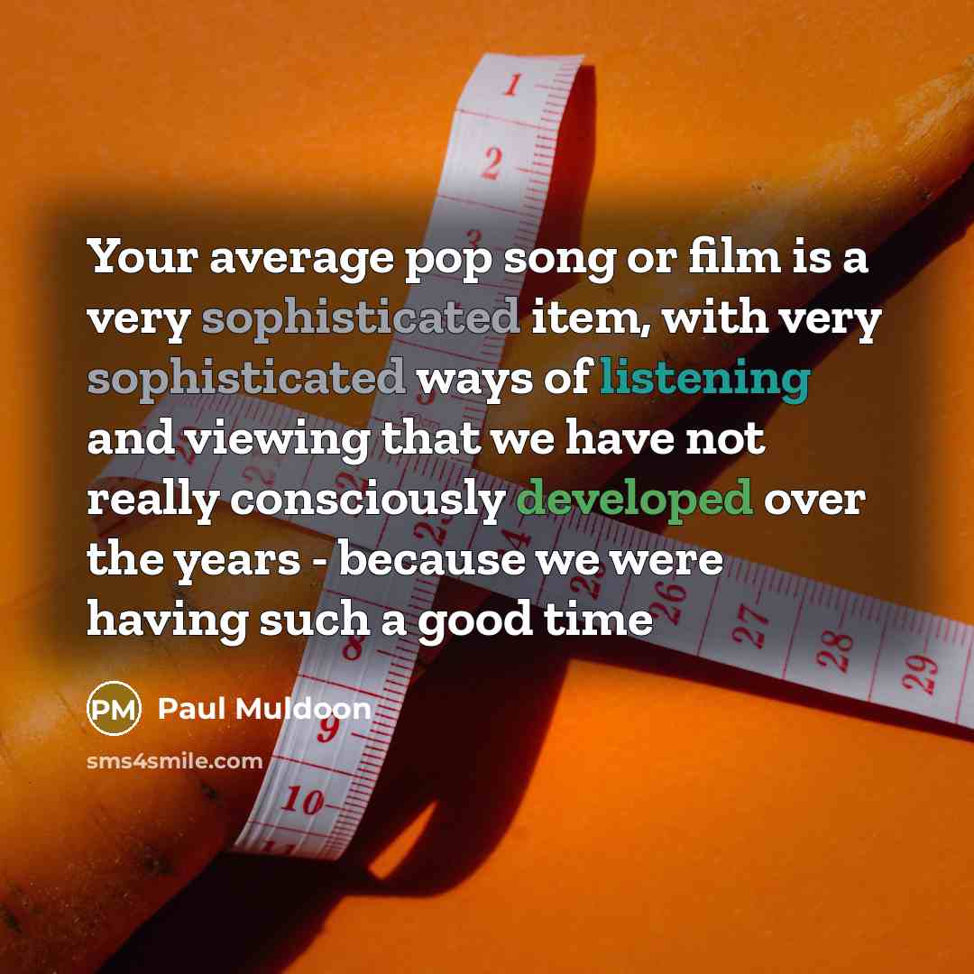 “Your average pop song or film is a very sophisticated item, with very sophisticated ways of listening and viewing that we have not really consciously developed over the years - because we were having such a good time” quote by Paul Muldoon