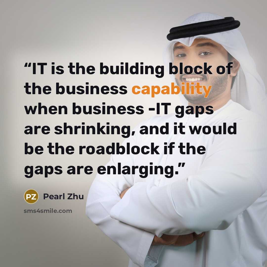 “IT is the building block of the business capability when business -IT gaps are shrinking, and it would be the roadblock if the gaps are enlarging.” quote by Pearl Zhu