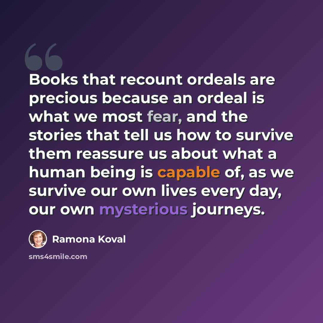 “Books that recount ordeals are precious because an ordeal is what we most fear, and the stories that tell us how to survive them reassure us about what a human being is capable of, as we survive our own lives every day, our own mysterious journeys.” quote by Ramona Koval