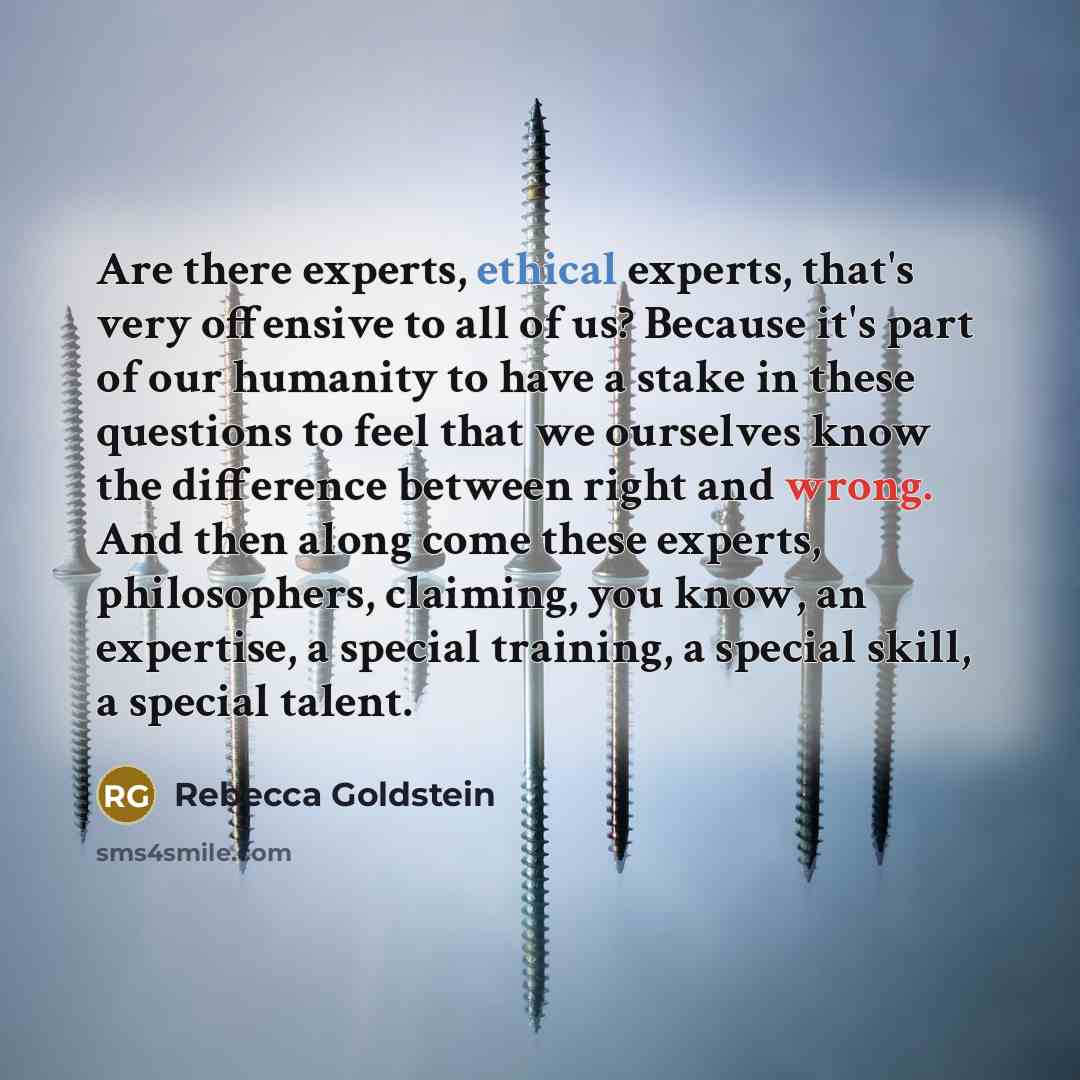 “Are there experts, ethical experts, that's very offensive to all of us? Because it's part of our humanity to have a stake in these questions to feel that we ourselves know the difference between right and wrong. And then along come these experts, philosophers, claiming, you know, an expertise, a…” quote by Rebecca Goldstein