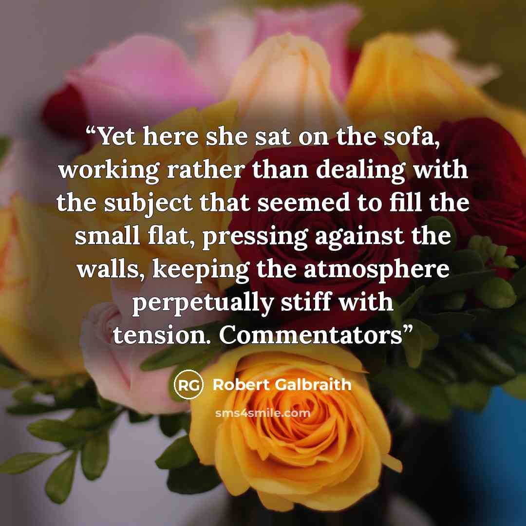 “Yet here she sat on the sofa, working rather than dealing with the subject that seemed to fill the small flat, pressing against the walls, keeping the atmosphere perpetually stiff with tension. Commentators” quote by Robert Galbraith