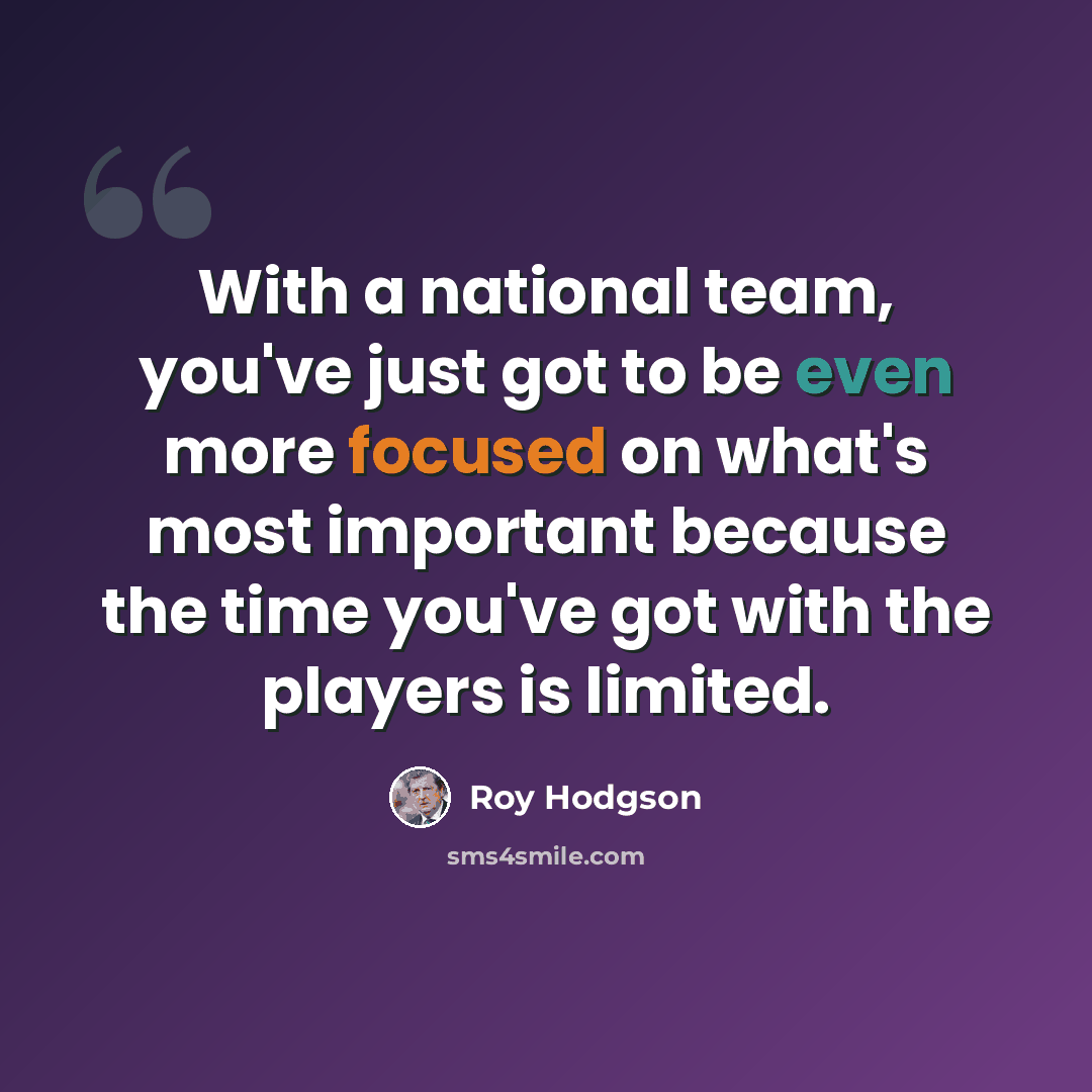 “With a national team, you've just got to be even more focused on what's most important because the time you've got with the players is limited.” quote by Roy Hodgson