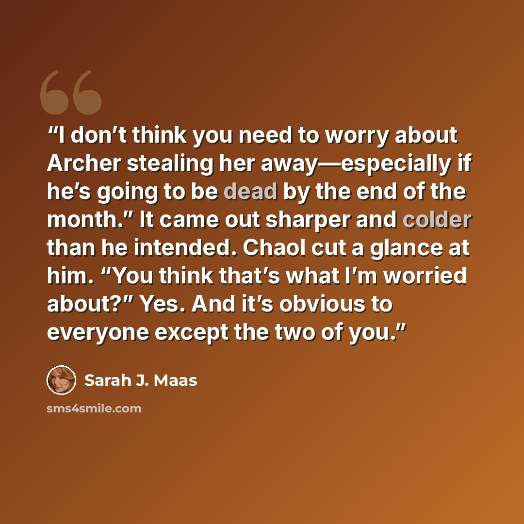 “I don’t think you need to worry about Archer stealing her away—especially if he’s going to be dead by the end of the month.” It came out sharper and colder than he intended. Chaol cut a glance at him. “You think that’s what I’m worried about?” Yes. And it’s obvious to everyone except the two of you.” quote by Sarah J. Maas