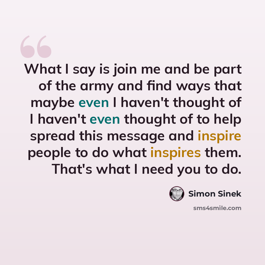 “What I say is join me and be part of the army and find ways that maybe even I haven't thought of I haven't even thought of to help spread this message and inspire people to do what inspires them. That's what I need you to do.” quote by Simon Sinek