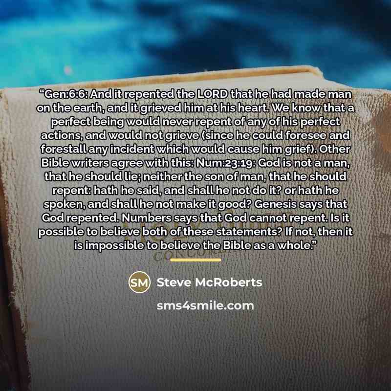“Gen:6:6: And it repented the LORD that he had made man on the earth, and it grieved him at his heart. We know that a perfect being would never repent of any of his perfect actions, and would not grieve (since he could foresee and forestall any incident which would cause him grief). Other Bible…” quote by Steve McRoberts