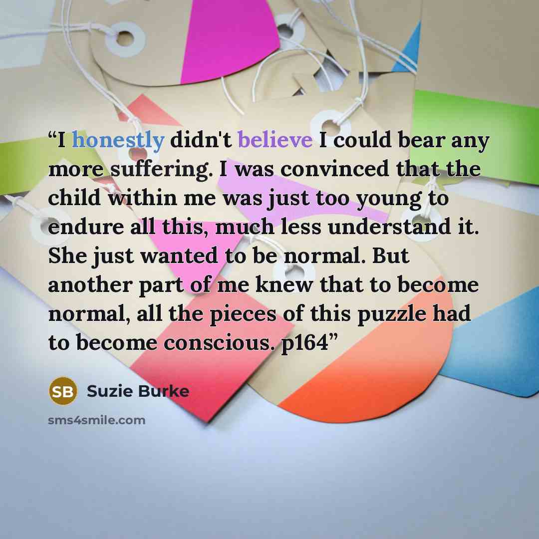 “I honestly didn't believe I could bear any more suffering. I was convinced that the child within me was just too young to endure all this, much less understand it. She just wanted to be normal. But another part of me knew that to become normal, all the pieces of this puzzle had to become…” quote by Suzie Burke