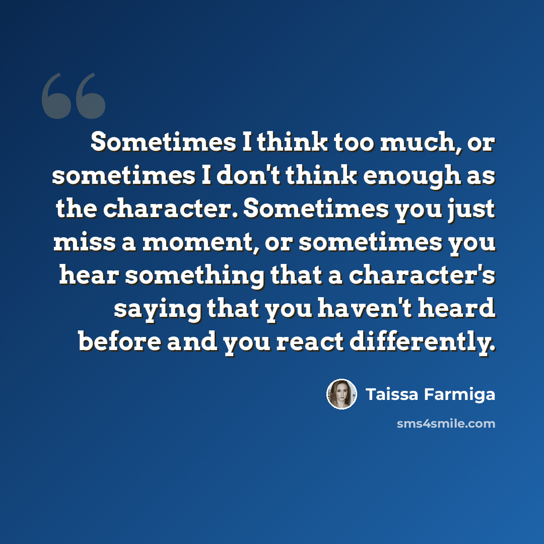 “Sometimes I think too much, or sometimes I don't think enough as the character. Sometimes you just miss a moment, or sometimes you hear something that a character's saying that you haven't heard before and you react differently.” quote by Taissa Farmiga
