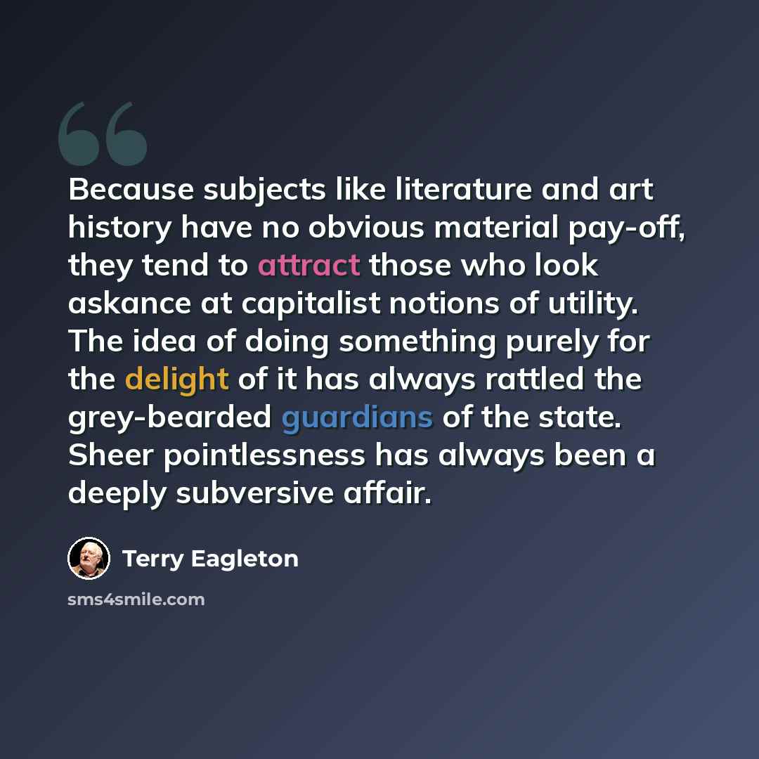 “Because subjects like literature and art history have no obvious material pay-off, they tend to attract those who look askance at capitalist notions of utility. The idea of doing something purely for the delight of it has always rattled the grey-bearded guardians of the state. Sheer pointlessness…” quote by Terry Eagleton