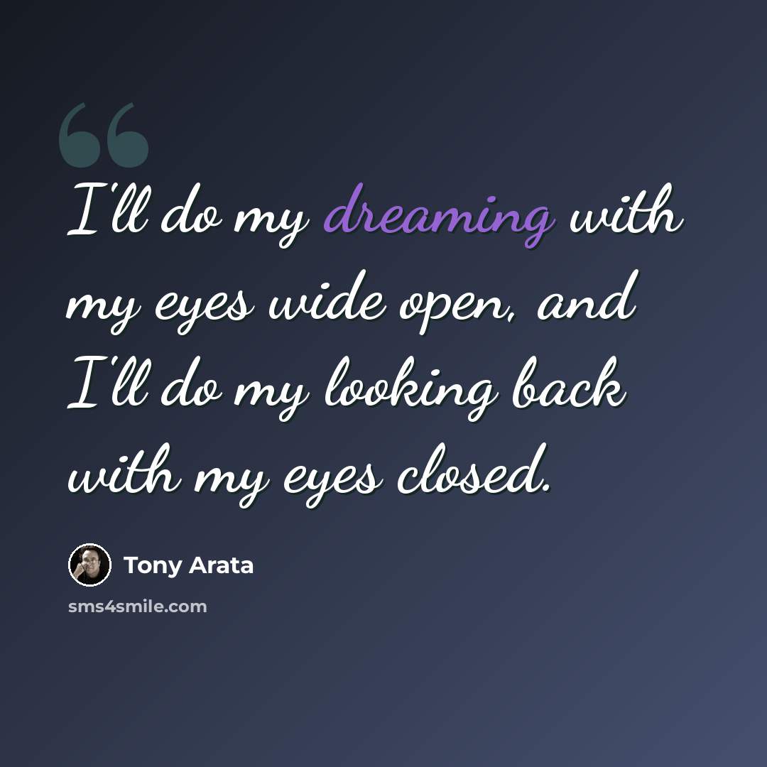 “I'll do my dreaming with my eyes wide open, and I'll do my looking back with my eyes closed.” quote by Tony Arata