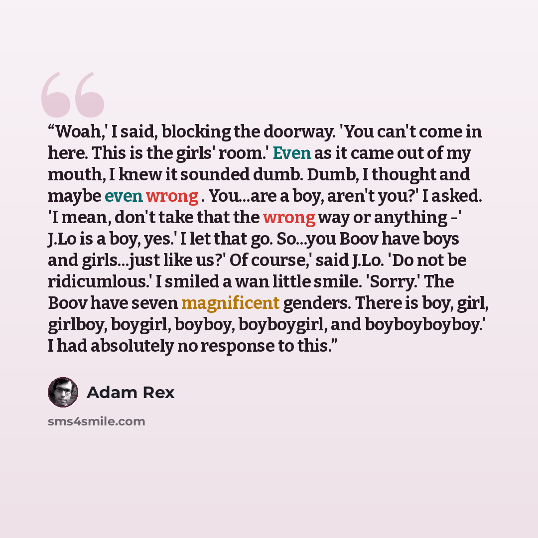 “Woah,' I said, blocking the doorway. 'You can't come in here. This is the girls' room.' Even as it came out of my mouth, I knew it sounded dumb. Dumb, I thought and maybe even wrong . You...are a boy, aren't you?' I asked. 'I mean, don't take that the wrong way or anything -' J.Lo is a boy, yes.'…” quote by Adam Rex