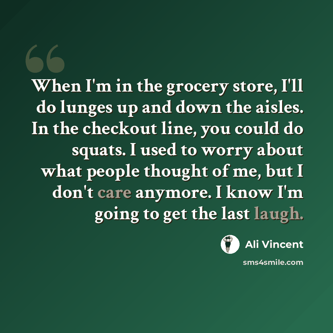 “When I'm in the grocery store, I'll do lunges up and down the aisles. In the checkout line, you could do squats. I used to worry about what people thought of me, but I don't care anymore. I know I'm going to get the last laugh.” quote by Ali Vincent