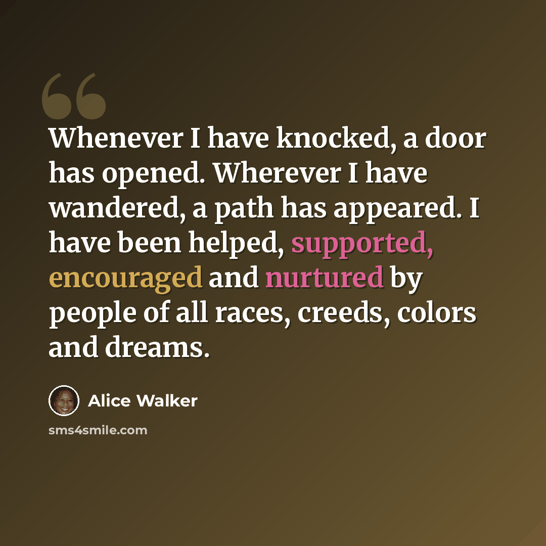 “Whenever I have knocked, a door has opened. Wherever I have wandered, a path has appeared. I have been helped, supported, encouraged and nurtured by people of all races, creeds, colors and dreams.” quote by Alice Walker