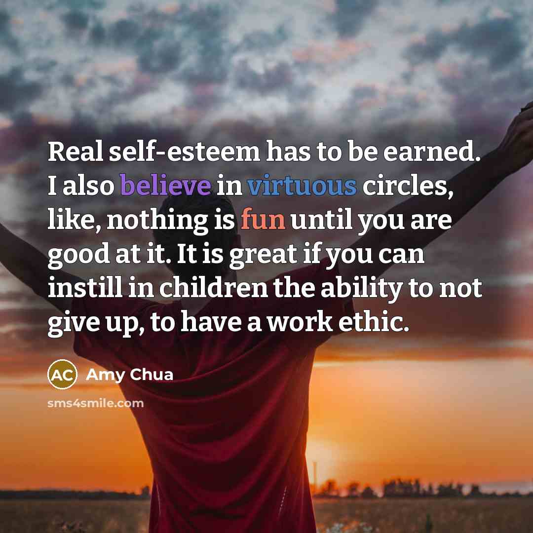 “Real self-esteem has to be earned. I also believe in virtuous circles, like, nothing is fun until you are good at it. It is great if you can instill in children the ability to not give up, to have a work ethic.” quote by Amy Chua