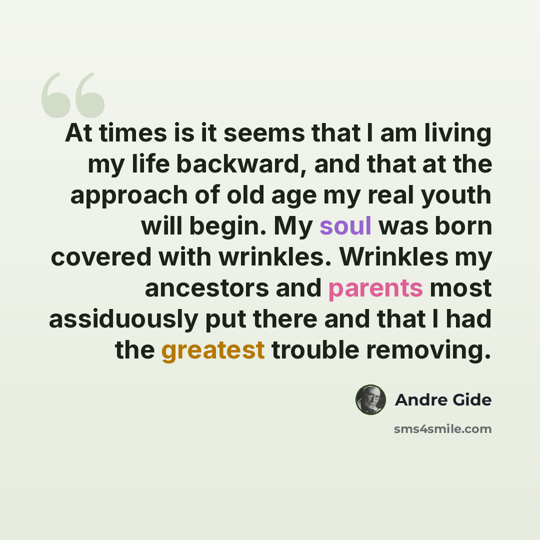“At times is it seems that I am living my life backward, and that at the approach of old age my real youth will begin. My soul was born covered with wrinkles. Wrinkles my ancestors and parents most assiduously put there and that I had the greatest trouble removing.” quote by Andre Gide