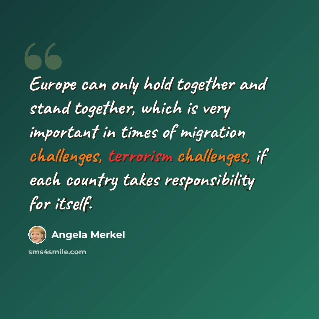 “Europe can only hold together and stand together, which is very important in times of migration challenges, terrorism challenges, if each country takes responsibility for itself.” quote by Angela Merkel