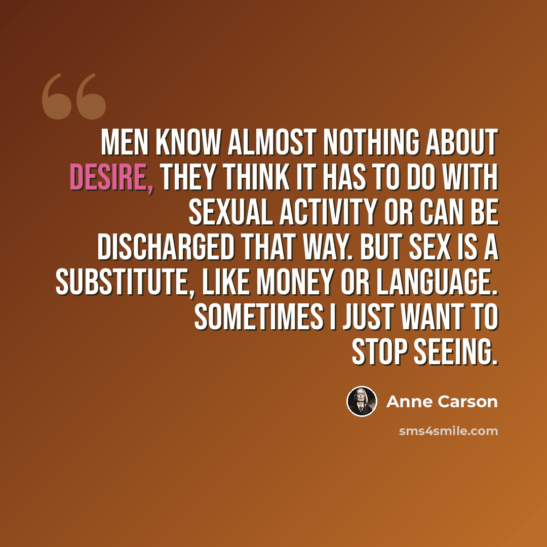 “Men know almost nothing about desire, they think it has to do with sexual activity or can be discharged that way. But sex is a substitute, like money or language. Sometimes I just want to stop seeing.” quote by Anne Carson