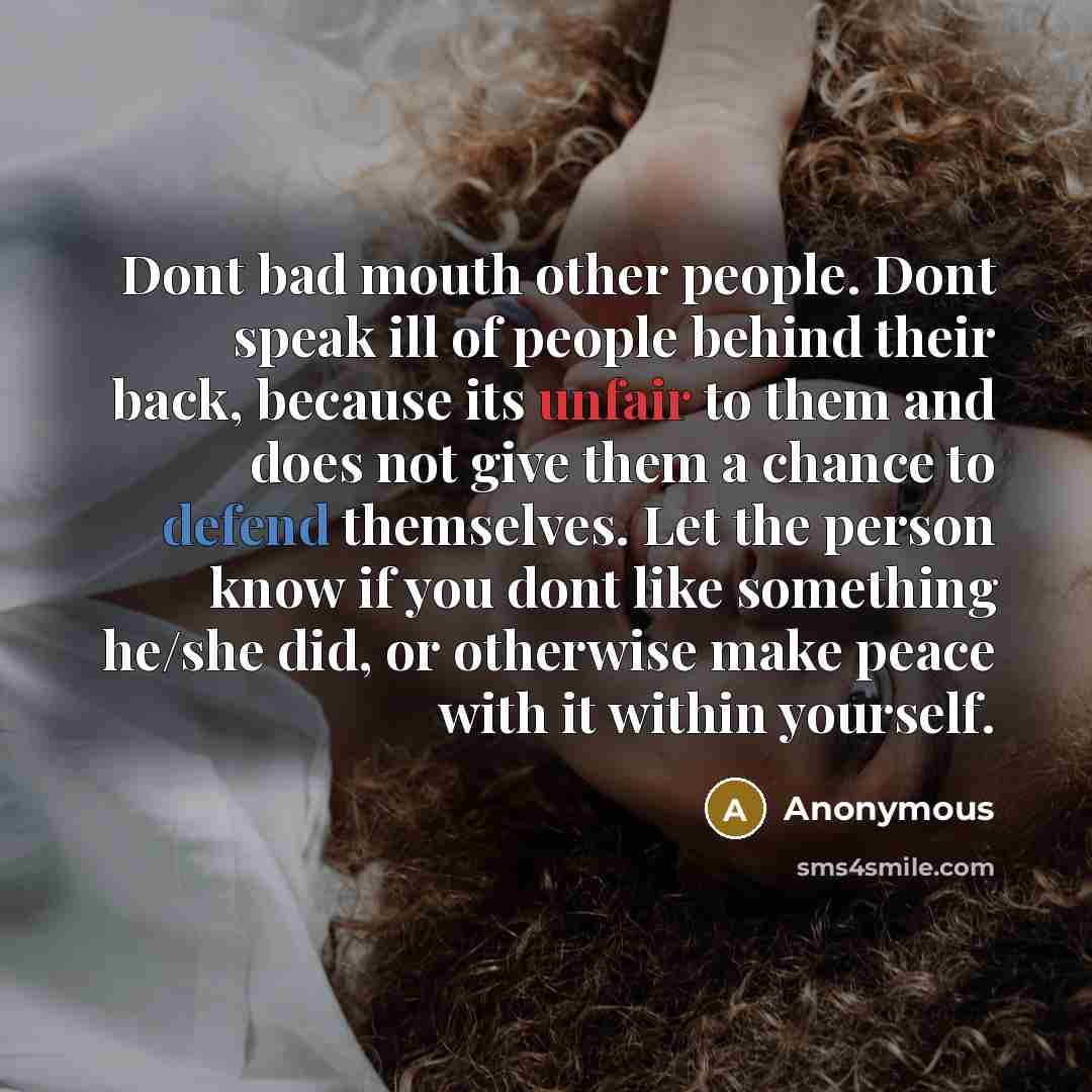 “Dont bad mouth other people. Dont speak ill of people behind their back, because its unfair to them and does not give them a chance to defend themselves. Let the person know if you dont like something he/she did, or otherwise make peace with it within yourself.” quote by Anonymous