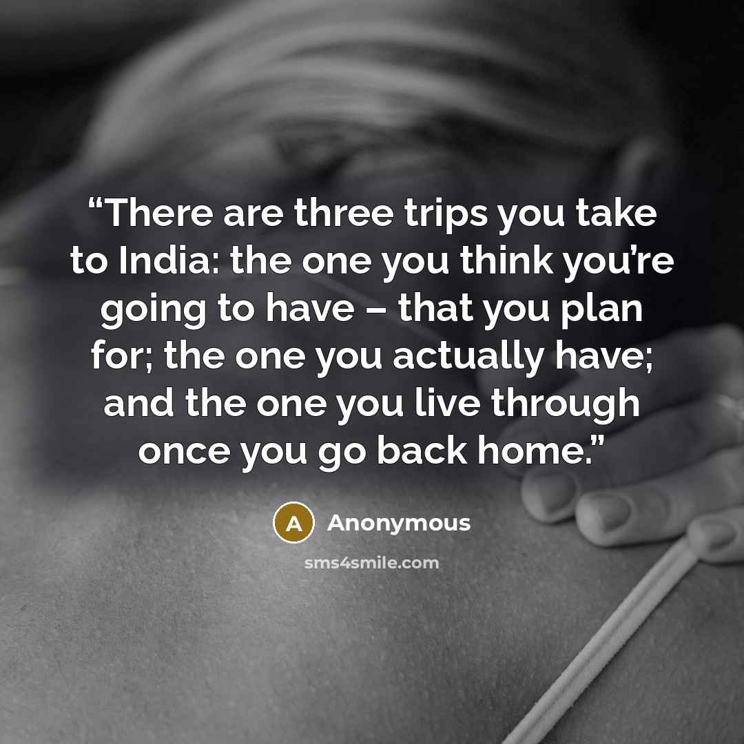 “There are three trips you take to India: the one you think you’re going to have – that you plan for; the one you actually have; and the one you live through once you go back home.” quote by Anonymous