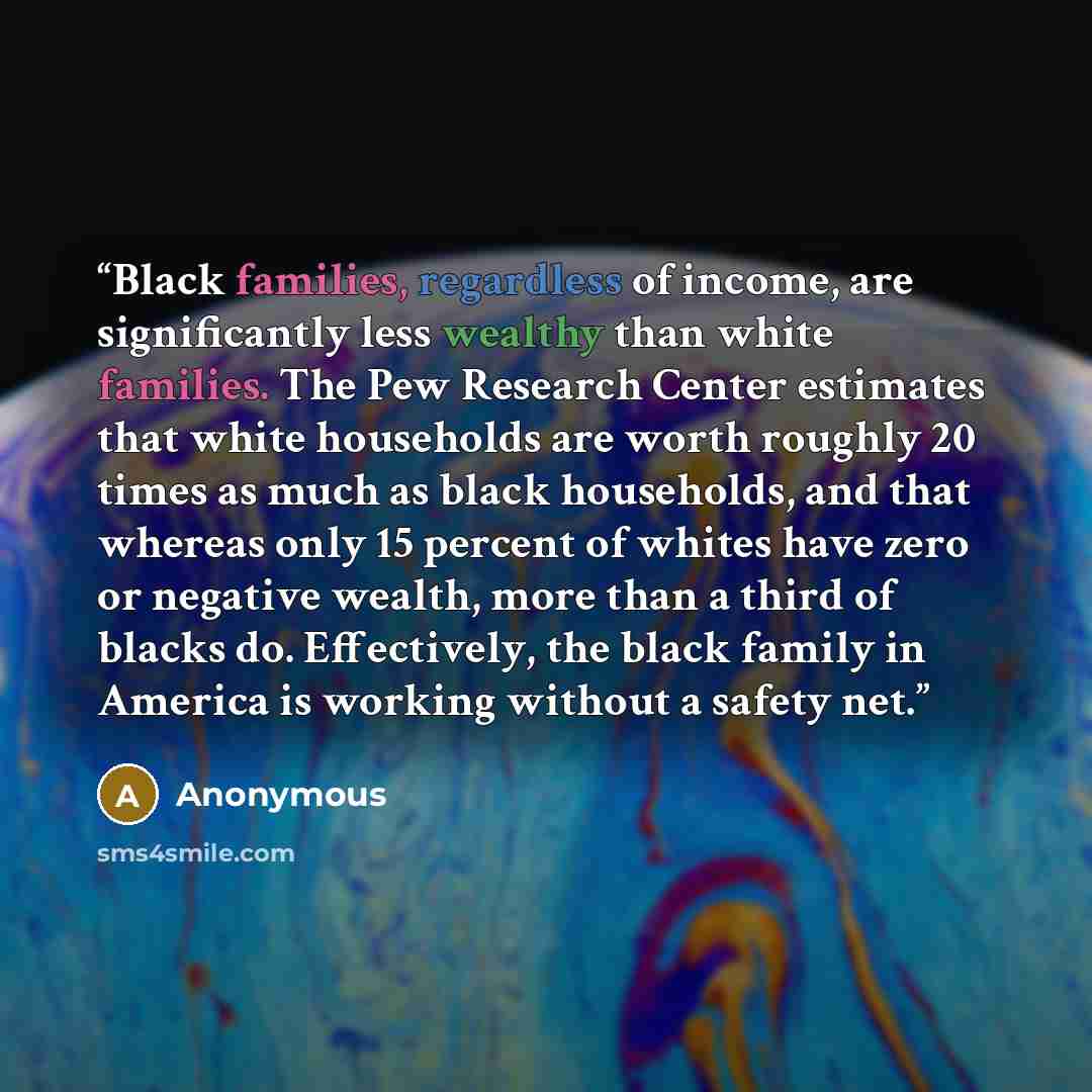 “Black families, regardless of income, are significantly less wealthy than white families. The Pew Research Center estimates that white households are worth roughly 20 times as much as black households, and that whereas only 15 percent of whites have zero or negative wealth, more than a third of…” quote by Anonymous