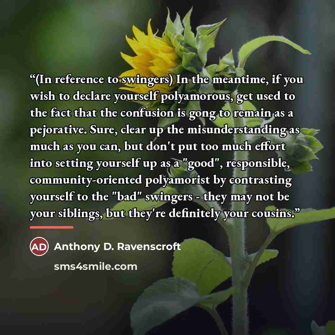 “(In reference to swingers) In the meantime, if you wish to declare yourself polyamorous, get used to the fact that the confusion is gong to remain as a pejorative. Sure, clear up the misunderstanding as much as you can, but don't put too much effort into setting yourself up as a "good"…” quote by Anthony D. Ravenscroft