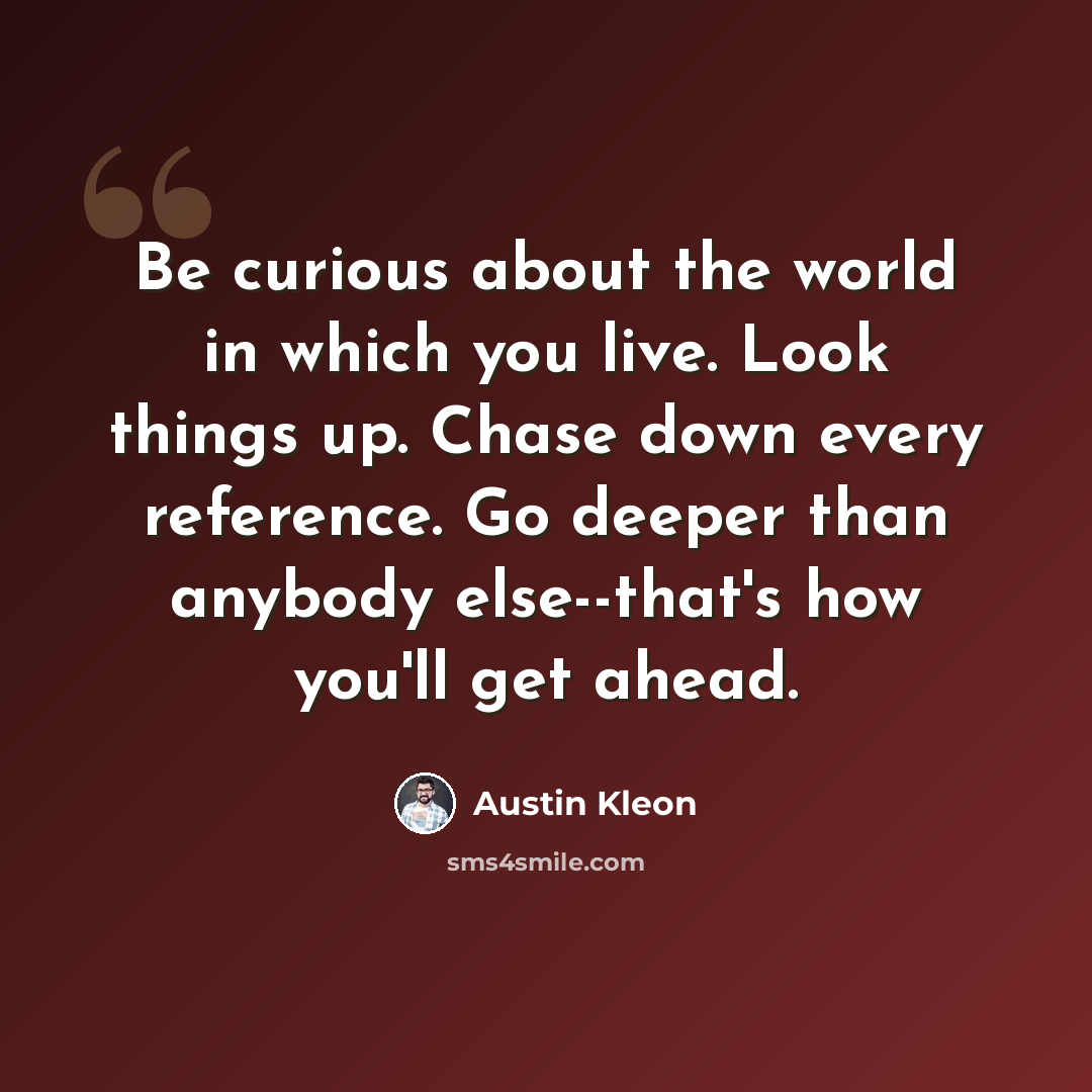 “Be curious about the world in which you live. Look things up. Chase down every reference. Go deeper than anybody else--that's how you'll get ahead.” quote by Austin Kleon