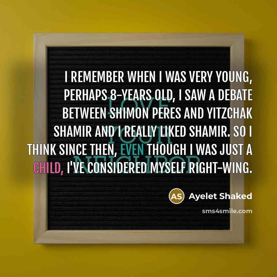 “I remember when I was very young, perhaps 8-years old, I saw a debate between Shimon Peres and Yitzchak Shamir and I really liked Shamir. So I think since then, even though I was just a child, I've considered myself right-wing.” quote by Ayelet Shaked