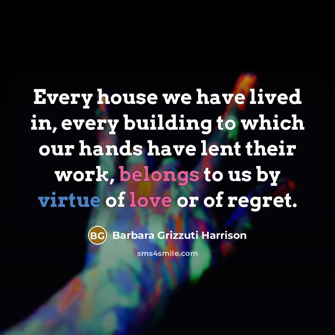“Every house we have lived in, every building to which our hands have lent their work, belongs to us by virtue of love or of regret.” quote by Barbara Grizzuti Harrison