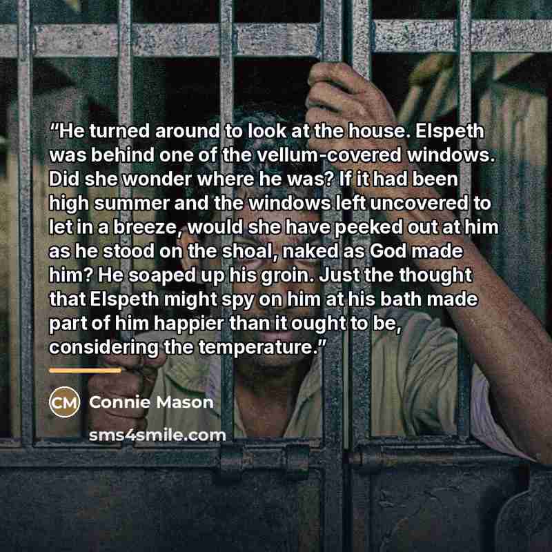 “He turned around to look at the house. Elspeth was behind one of the vellum-covered windows. Did she wonder where he was? If it had been high summer and the windows left uncovered to let in a breeze, would she have peeked out at him as he stood on the shoal, naked as God made him? He soaped up his…” quote by Connie Mason