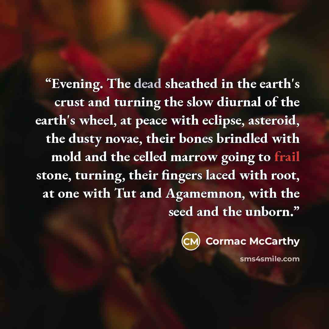 “Evening. The dead sheathed in the earth's crust and turning the slow diurnal of the earth's wheel, at peace with eclipse, asteroid, the dusty novae, their bones brindled with mold and the celled marrow going to frail stone, turning, their fingers laced with root, at one with Tut and Agamemnon…” quote by Cormac McCarthy