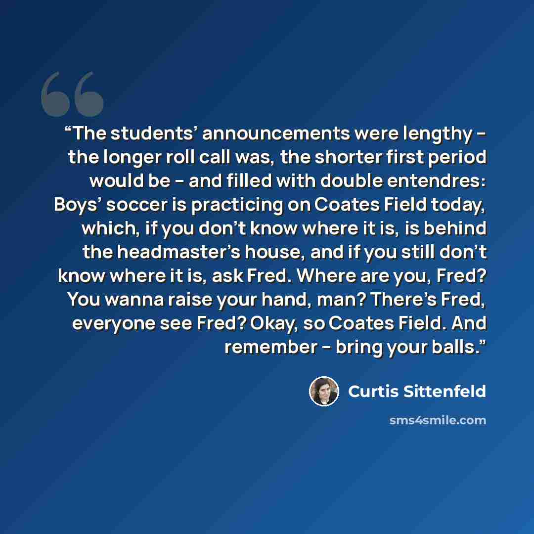 “The students’ announcements were lengthy – the longer roll call was, the shorter first period would be – and filled with double entendres: Boys’ soccer is practicing on Coates Field today, which, if you don’t know where it is, is behind the headmaster’s house, and if you still don’t know where it…” quote by Curtis Sittenfeld