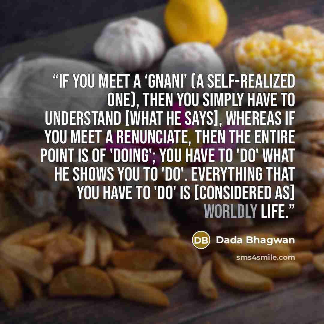 “If you meet a ‘Gnani’ (a Self-realized One), then you simply have to understand [what He says], whereas if you meet a renunciate, then the entire point is of 'doing'; you have to 'do' what he shows you to 'do'. Everything that you have to 'do' is [considered as] worldly life.” quote by Dada Bhagwan