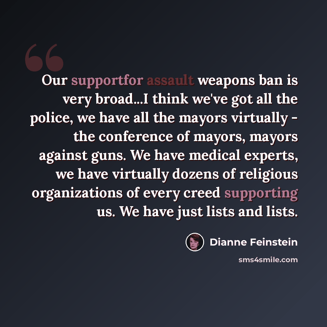 “Our supportfor assault weapons ban is very broad...I think we've got all the police, we have all the mayors virtually - the conference of mayors, mayors against guns. We have medical experts, we have virtually dozens of religious organizations of every creed supporting us. We have just lists and…” quote by Dianne Feinstein