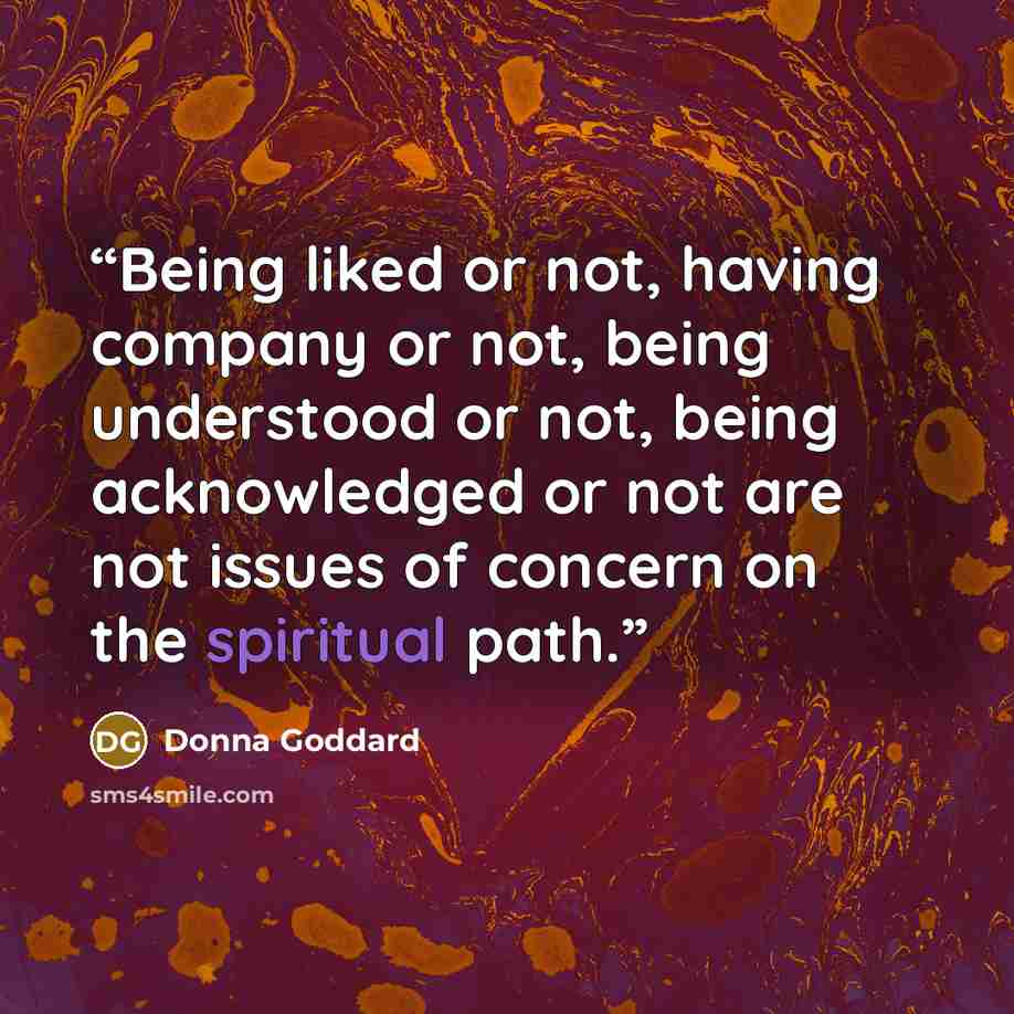 “Being liked or not, having company or not, being understood or not, being acknowledged or not are not issues of concern on the spiritual path.” quote by Donna Goddard