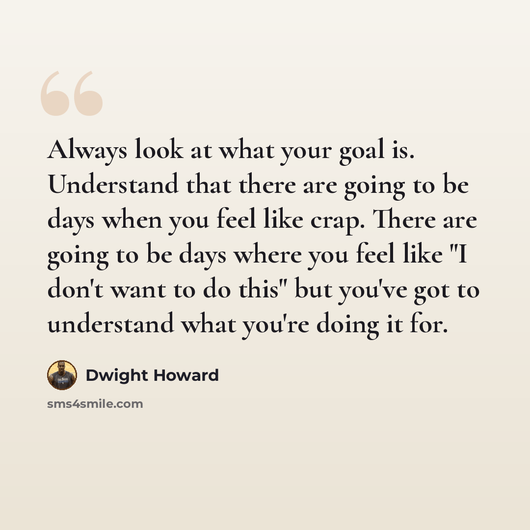 “Always look at what your goal is. Understand that there are going to be days when you feel like crap. There are going to be days where you feel like "I don't want to do this" but you've got to understand what you're doing it for.” quote by Dwight Howard
