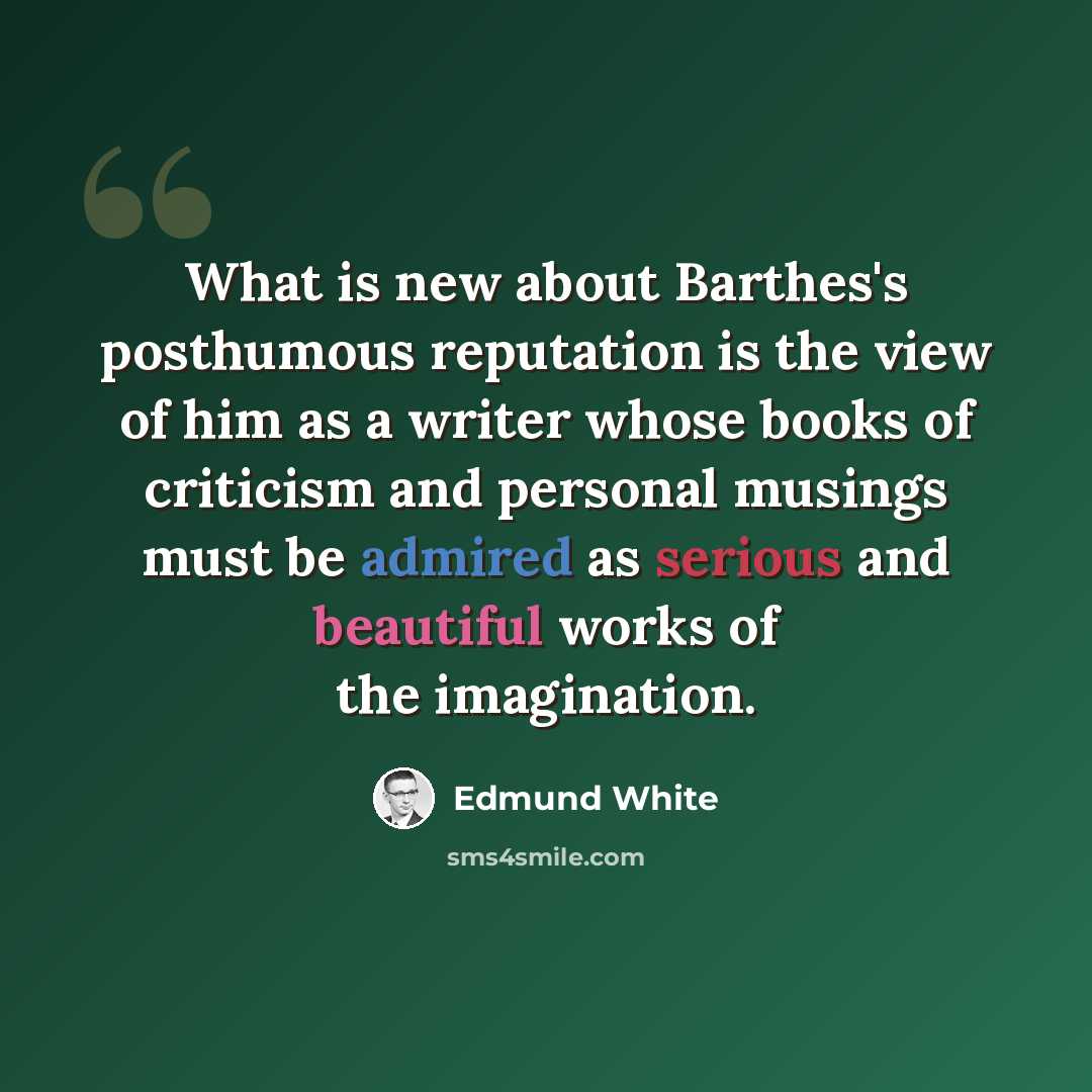 “What is new about Barthes's posthumous reputation is the view of him as a writer whose books of criticism and personal musings must be admired as serious and beautiful works of the imagination.” quote by Edmund White