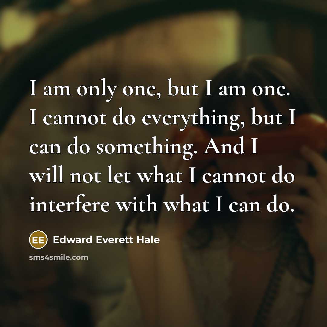 “I am only one, but I am one. I cannot do everything, but I can do something. And I will not let what I cannot do interfere with what I can do.” quote by Edward Everett Hale