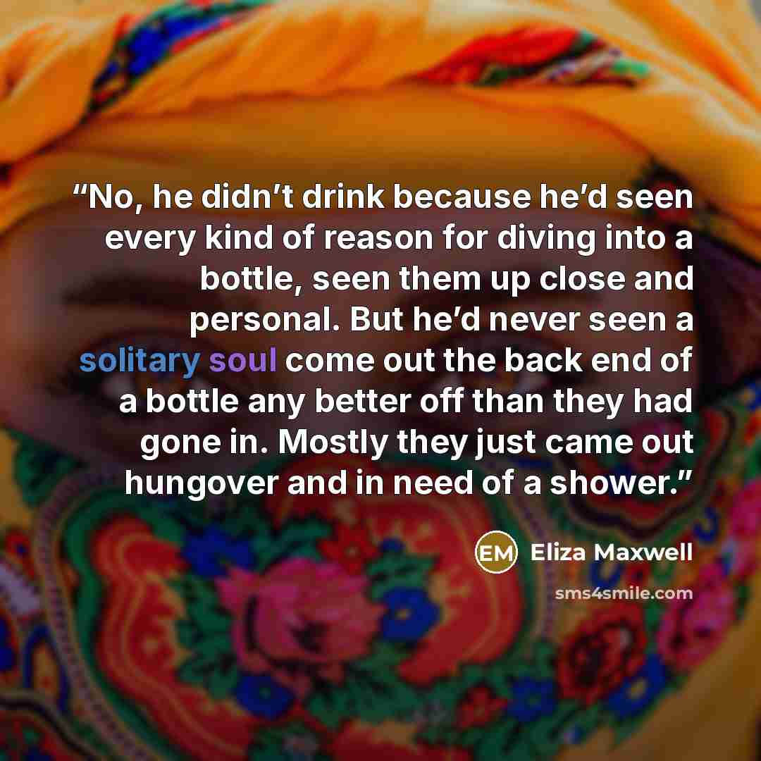 “No, he didn’t drink because he’d seen every kind of reason for diving into a bottle, seen them up close and personal. But he’d never seen a solitary soul come out the back end of a bottle any better off than they had gone in. Mostly they just came out hungover and in need of a shower.” quote by Eliza Maxwell