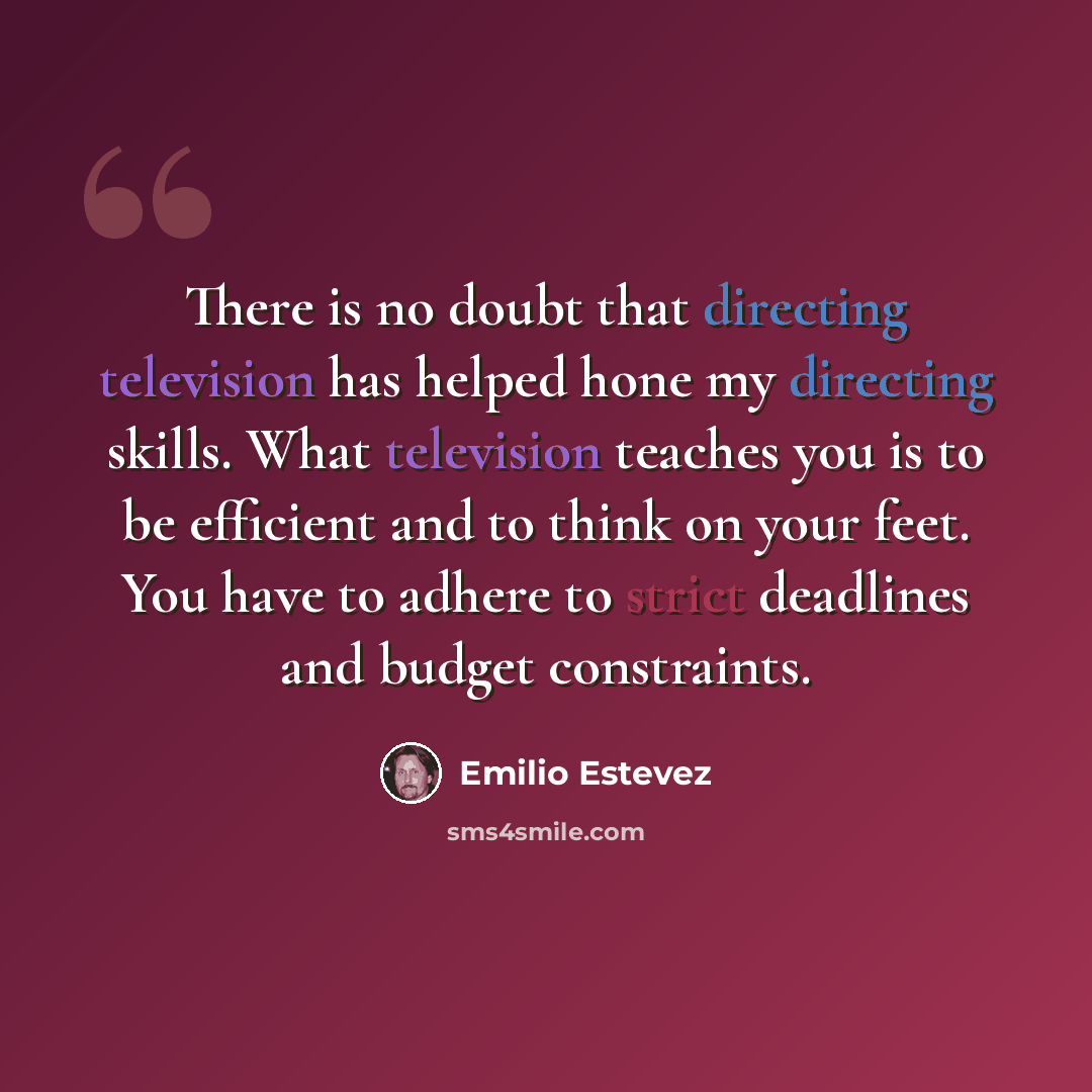 “There is no doubt that directing television has helped hone my directing skills. What television teaches you is to be efficient and to think on your feet. You have to adhere to strict deadlines and budget constraints.” quote by Emilio Estevez