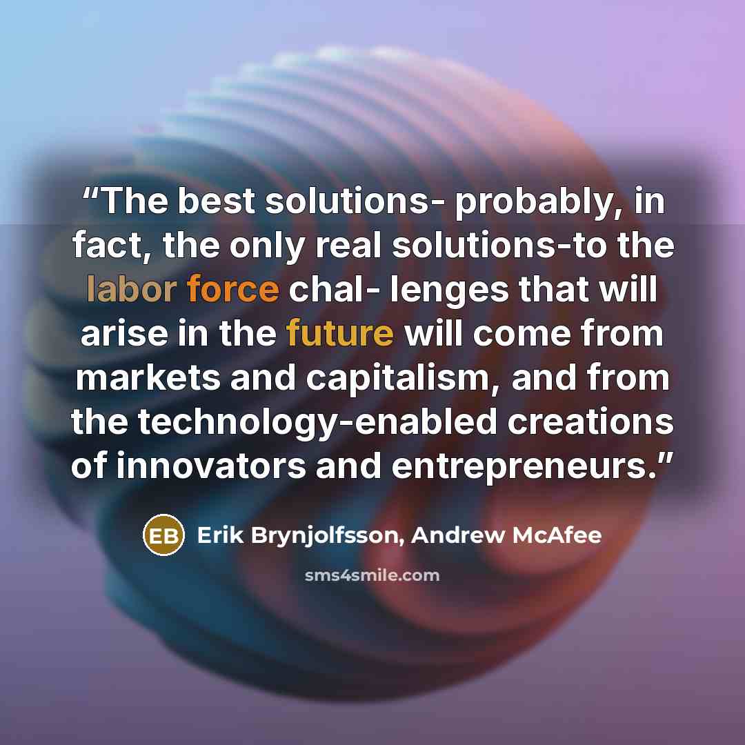 “The best solutions- probably, in fact, the only real solutions-to the labor force chal- lenges that will arise in the future will come from markets and capitalism, and from the technology-enabled creations of innovators and entrepreneurs.” quote by Erik Brynjolfsson, Andrew McAfee