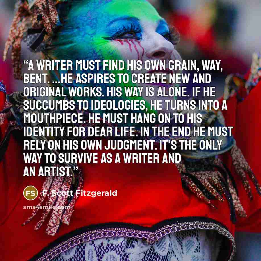 “A writer must find his own grain, way, bent. ...He aspires to create new and original works. His way is alone. If he succumbs to ideologies, he turns into a mouthpiece. He must hang on to his identity for dear life. In the end he must rely on his own judgment. It’s the only way to survive as a…” quote by F. Scott Fitzgerald